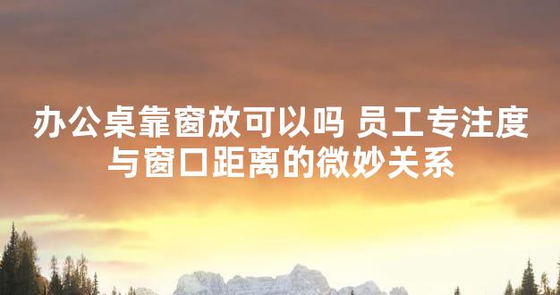 办公桌靠窗放可以吗 员工专注度与窗口距离的微妙关系